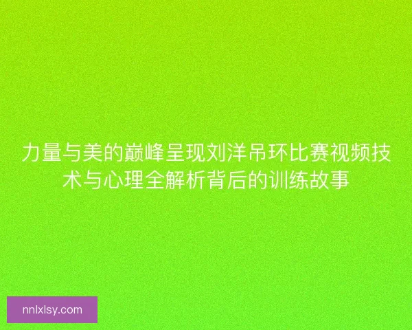 力量与美的巅峰呈现刘洋吊环比赛视频技术与心理全解析背后的训练故事