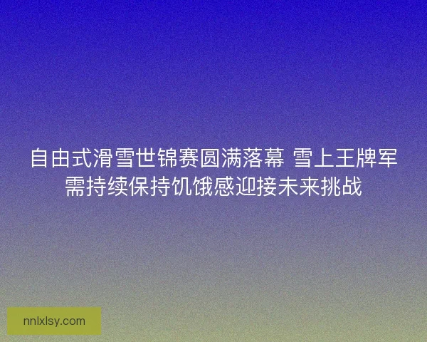 自由式滑雪世锦赛圆满落幕 雪上王牌军需持续保持饥饿感迎接未来挑战