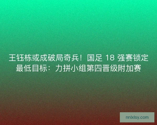 王钰栋或成破局奇兵！国足 18 强赛锁定最低目标：力拼小组第四晋级附加赛
