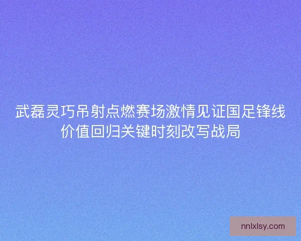 武磊灵巧吊射点燃赛场激情见证国足锋线价值回归关键时刻改写战局 武磊灵巧吊射点燃赛场激情见证国足锋线价值回归关键时刻改写战局