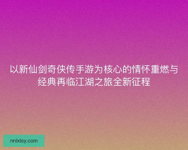 以新仙剑奇侠传手游为核心的情怀重燃与经典再临江湖之旅全新征程