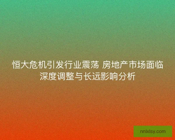 恒大危机引发行业震荡 房地产市场面临深度调整与长远影响分析