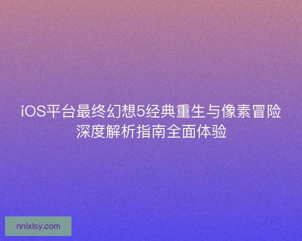 iOS平台最终幻想5经典重生与像素冒险深度解析指南全面体验