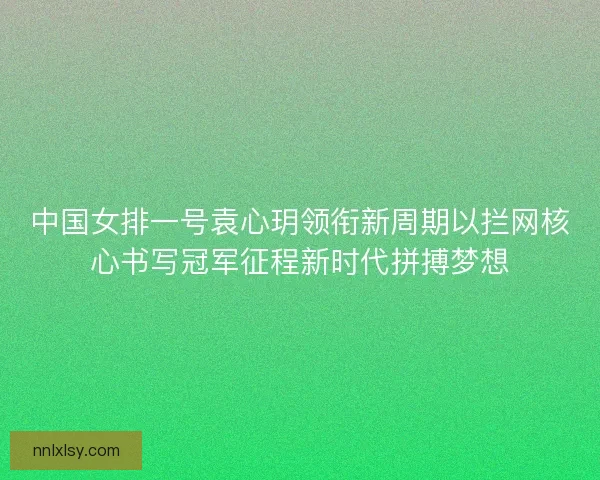 中国女排一号袁心玥领衔新周期以拦网核心书写冠军征程新时代拼搏梦想