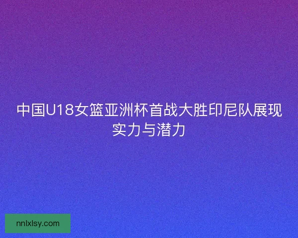 中国U18女篮亚洲杯首战大胜印尼队展现实力与潜力