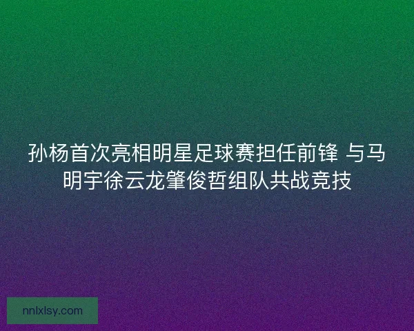 孙杨首次亮相明星足球赛担任前锋 与马明宇徐云龙肇俊哲组队共战竞技