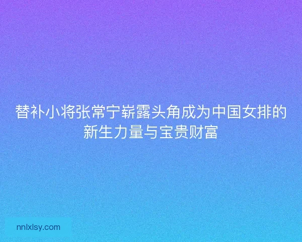 替补小将张常宁崭露头角成为中国女排的新生力量与宝贵财富