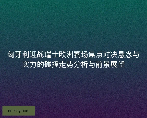 匈牙利迎战瑞士欧洲赛场焦点对决悬念与实力的碰撞走势分析与前景展望