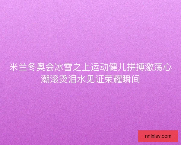 米兰冬奥会冰雪之上运动健儿拼搏激荡心潮滚烫泪水见证荣耀瞬间 米兰冬奥会冰雪之上运动健儿拼搏激荡心潮滚烫泪水见证荣耀瞬间