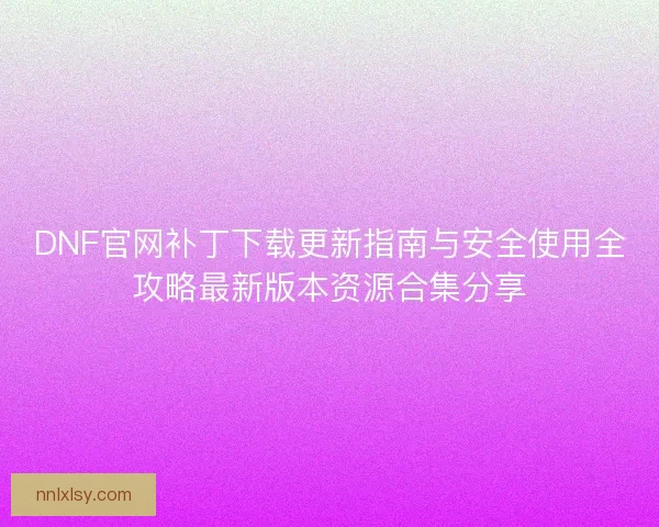 DNF官网补丁下载更新指南与安全使用全攻略最新版本资源合集分享 DNF官网补丁下载更新指南与安全使用全攻略最新版本资源合集分享