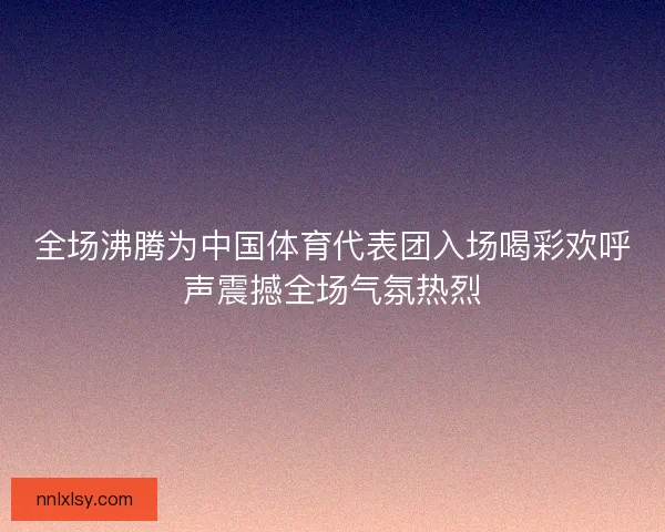 全场沸腾为中国体育代表团入场喝彩欢呼声震撼全场气氛热烈 全场沸腾为中国体育代表团入场喝彩欢呼声震撼全场气氛热烈