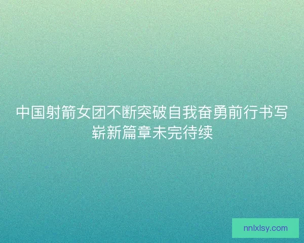 中国射箭女团不断突破自我奋勇前行书写崭新篇章未完待续