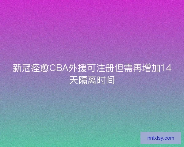 新冠痊愈CBA外援可注册但需再增加14天隔离时间 新冠痊愈CBA外援可注册但需再增加14天隔离时间
