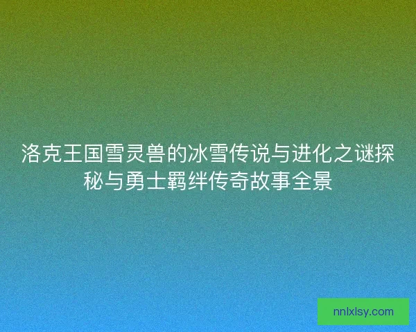 洛克王国雪灵兽的冰雪传说与进化之谜探秘与勇士羁绊传奇故事全景 洛克王国雪灵兽的冰雪传说与进化之谜探秘与勇士羁绊传奇故事全景