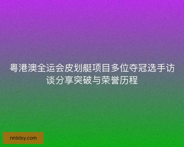 粤港澳全运会皮划艇项目多位夺冠选手访谈分享突破与荣誉历程 粤港澳全运会皮划艇项目多位夺冠选手访谈分享突破与荣誉历程