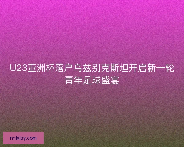 U23亚洲杯落户乌兹别克斯坦开启新一轮青年足球盛宴