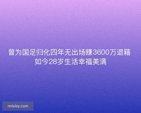 曾为国足归化四年无出场赚3600万退籍 如今28岁生活幸福美满 曾为国足归化四年无出场赚3600万退籍 如今28岁生活幸福美满