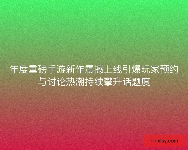 年度重磅手游新作震撼上线引爆玩家预约与讨论热潮持续攀升话题度