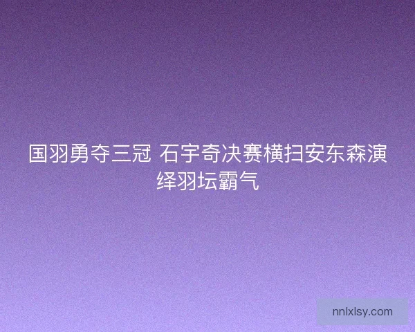 国羽勇夺三冠 石宇奇决赛横扫安东森演绎羽坛霸气