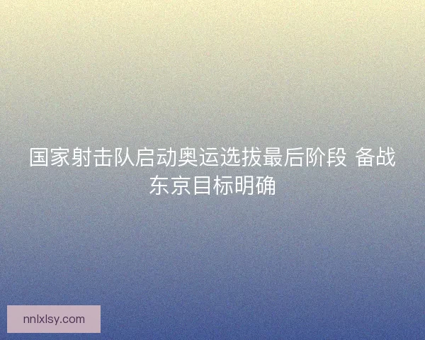 国家射击队启动奥运选拔最后阶段 备战东京目标明确