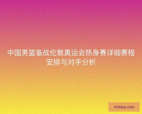 中国男篮备战伦敦奥运会热身赛详细赛程安排与对手分析 中国男篮备战伦敦奥运会热身赛详细赛程安排与对手分析