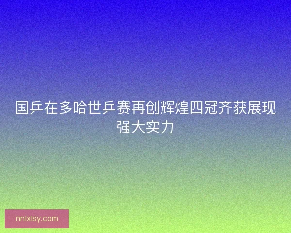 国乒在多哈世乒赛再创辉煌四冠齐获展现强大实力 国乒在多哈世乒赛再创辉煌四冠齐获展现强大实力