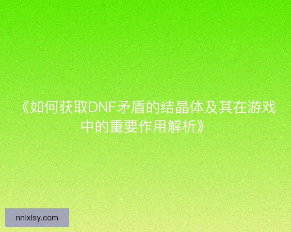 《如何获取DNF矛盾的结晶体及其在游戏中的重要作用解析》 《如何获取DNF矛盾的结晶体及其在游戏中的重要作用解析》