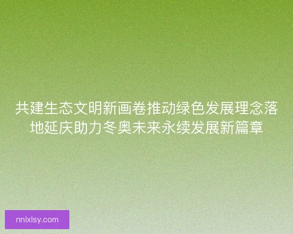 共建生态文明新画卷推动绿色发展理念落地延庆助力冬奥未来永续发展新篇章